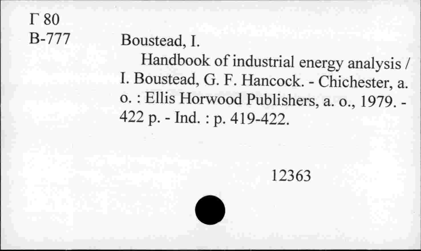 ﻿r 80
B-777 Boustead, I.
Handbook of industrial energy analysis / I. Boustead, G. F. Hancock. - Chichester, a. o. : Ellis Horwood Publishers, a. o., 1979. -422 p.-Ind. :p. 419-422.
12363